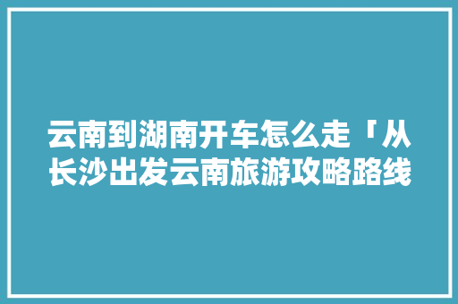 云南到湖南开车怎么走「从长沙出发云南旅游攻略路线」 云南到湖南开车怎么走「从长沙出发云南旅游攻略路线」 旅游攻略