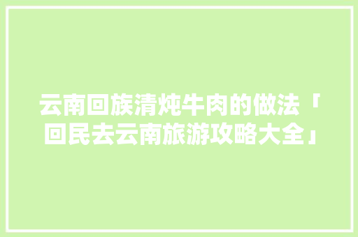 云南回族清炖牛肉的做法「回民去云南旅游攻略大全」 云南回族清炖牛肉的做法「回民去云南旅游攻略大全」 汽车常识