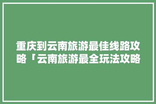 重庆到云南旅游最佳线路攻略「云南旅游最全玩法攻略图片」 重庆到云南旅游最佳线路攻略「云南旅游最全玩法攻略图片」 健康母婴