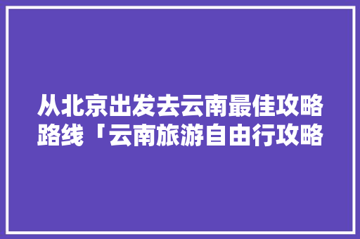从北京出发去云南最佳攻略路线「云南旅游自由行攻略价钱是多少」 从北京出发去云南最佳攻略路线「云南旅游自由行攻略价钱是多少」 时尚穿搭
