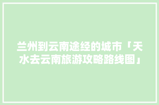 兰州到云南途经的城市「天水去云南旅游攻略路线图」 兰州到云南途经的城市「天水去云南旅游攻略路线图」 汽车常识