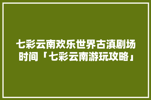 七彩云南欢乐世界古滇剧场时间「七彩云南游玩攻略」 七彩云南欢乐世界古滇剧场时间「七彩云南游玩攻略」 时尚穿搭