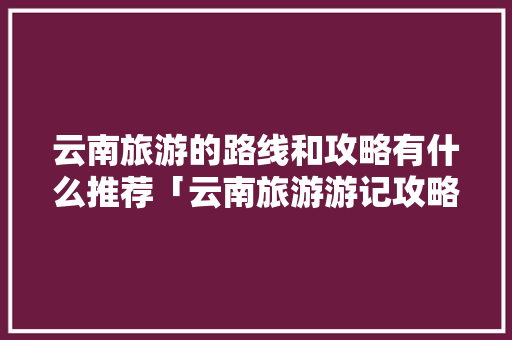 云南旅游的路线和攻略有什么推荐「云南旅游游记攻略大全图片」 云南旅游的路线和攻略有什么推荐「云南旅游游记攻略大全图片」 旅游攻略