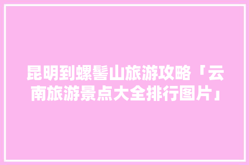 昆明到螺髻山旅游攻略「云南旅游景点大全排行图片」 昆明到螺髻山旅游攻略「云南旅游景点大全排行图片」 手机电脑