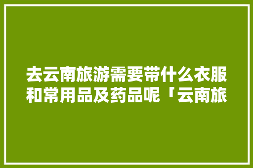 去云南旅游需要带什么衣服和常用品及药品呢「云南旅游药品清单」 去云南旅游需要带什么衣服和常用品及药品呢「云南旅游药品清单」 时尚穿搭