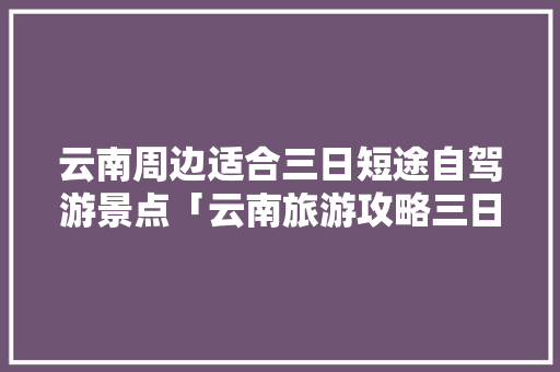 云南周边适合三日短途自驾游景点「云南旅游攻略三日游跟团」 云南周边适合三日短途自驾游景点「云南旅游攻略三日游跟团」 美食菜谱