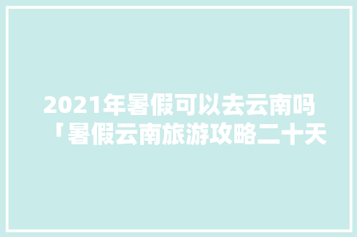 2021年暑假可以去云南吗「暑假云南旅游攻略二十天」 2021年暑假可以去云南吗「暑假云南旅游攻略二十天」 手机电脑