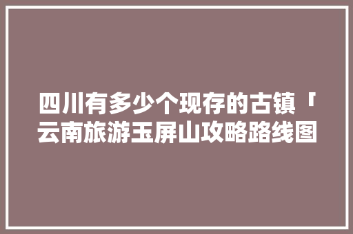 四川有多少个现存的古镇「云南旅游玉屏山攻略路线图」 四川有多少个现存的古镇「云南旅游玉屏山攻略路线图」 汽车常识