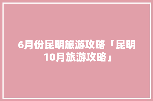 6月份昆明旅游攻略「昆明10月旅游攻略」 6月份昆明旅游攻略「昆明10月旅游攻略」 旅游攻略