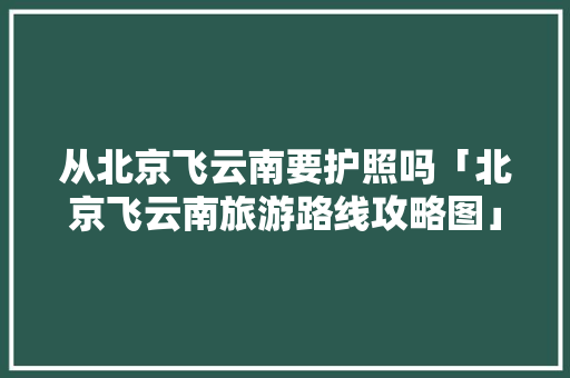 从北京飞云南要护照吗「北京飞云南旅游路线攻略图」 从北京飞云南要护照吗「北京飞云南旅游路线攻略图」 旅游攻略
