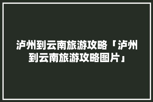 泸州到云南旅游攻略「泸州到云南旅游攻略图片」 泸州到云南旅游攻略「泸州到云南旅游攻略图片」 旅游攻略