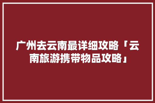 广州去云南最详细攻略「云南旅游携带物品攻略」 广州去云南最详细攻略「云南旅游携带物品攻略」 美食菜谱