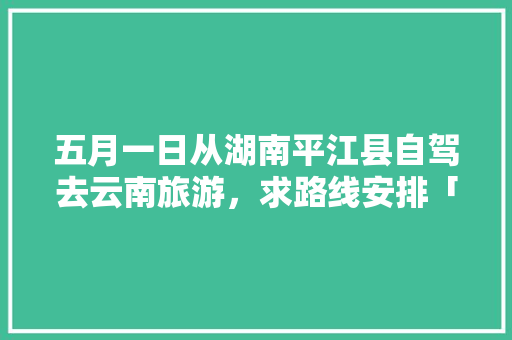 五月一日从湖南平江县自驾去云南旅游，求路线安排「长沙到云南旅游景点攻略路线」 五月一日从湖南平江县自驾去云南旅游，求路线安排「长沙到云南旅游景点攻略路线」 汽车常识