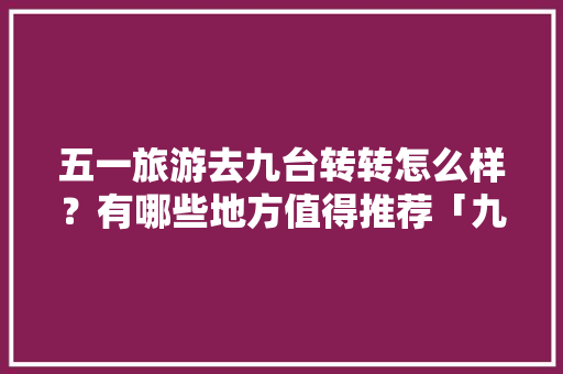 五一旅游去九台转转怎么样？有哪些地方值得推荐「九台游玩攻略」 五一旅游去九台转转怎么样？有哪些地方值得推荐「九台游玩攻略」 手机电脑