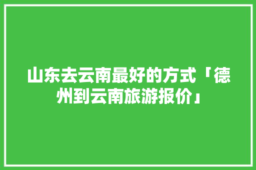 山东去云南最好的方式「德州到云南旅游报价」 山东去云南最好的方式「德州到云南旅游报价」 美食菜谱
