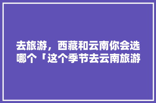 去旅游，西藏和云南你会选哪个「这个季节去云南旅游攻略」 去旅游，西藏和云南你会选哪个「这个季节去云南旅游攻略」 汽车常识