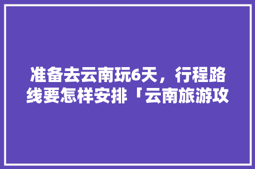 准备去云南玩6天，行程路线要怎样安排「云南旅游攻略慢悠悠5天多少钱」 准备去云南玩6天，行程路线要怎样安排「云南旅游攻略慢悠悠5天多少钱」 手机电脑