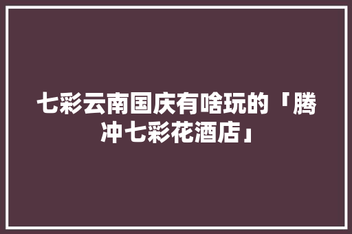 七彩云南国庆有啥玩的「腾冲七彩花酒店」 七彩云南国庆有啥玩的「腾冲七彩花酒店」 手机电脑
