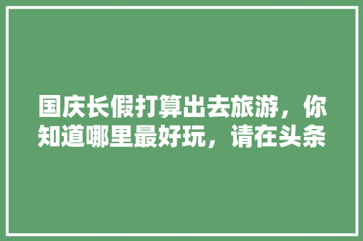 国庆长假打算出去旅游，你知道哪里最好玩，请在头条上做个预告，先谢谢各位啦「本溪到云南旅游报团」 国庆长假打算出去旅游，你知道哪里最好玩，请在头条上做个预告，先谢谢各位啦「本溪到云南旅游报团」 旅游攻略
