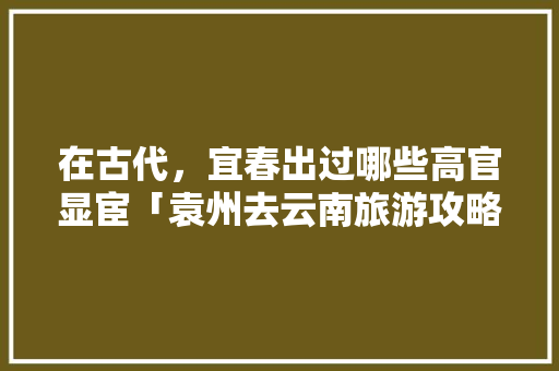 在古代，宜春出过哪些高官显宦「袁州去云南旅游攻略路线图」 在古代，宜春出过哪些高官显宦「袁州去云南旅游攻略路线图」 教育法律