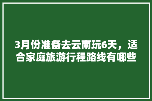 3月份准备去云南玩6天，适合家庭旅游行程路线有哪些推荐「云南旅游攻略三月7天」 3月份准备去云南玩6天，适合家庭旅游行程路线有哪些推荐「云南旅游攻略三月7天」 手机电脑