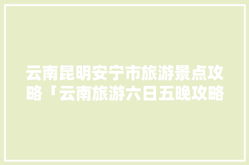 云南昆明安宁市旅游景点攻略「云南旅游六日五晚攻略图」 云南昆明安宁市旅游景点攻略「云南旅游六日五晚攻略图」 旅游攻略