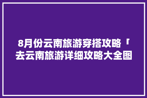 8月份云南旅游穿搭攻略「去云南旅游详细攻略大全图片」 8月份云南旅游穿搭攻略「去云南旅游详细攻略大全图片」 旅游攻略