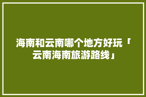 海南和云南哪个地方好玩「云南海南旅游路线」 海南和云南哪个地方好玩「云南海南旅游路线」 旅游攻略