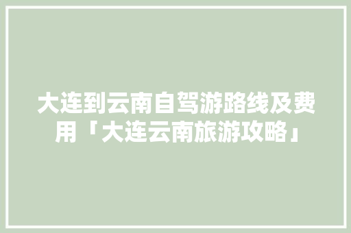 大连到云南自驾游路线及费用「大连云南旅游攻略」 大连到云南自驾游路线及费用「大连云南旅游攻略」 手机电脑