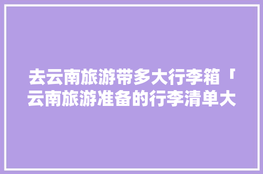 去云南旅游带多大行李箱「云南旅游准备的行李清单大全」 去云南旅游带多大行李箱「云南旅游准备的行李清单大全」 手机电脑