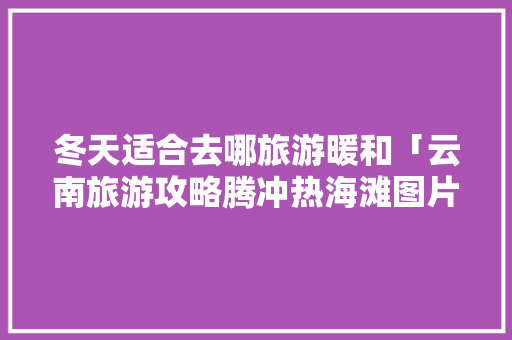 冬天适合去哪旅游暖和「云南旅游攻略腾冲热海滩图片」 冬天适合去哪旅游暖和「云南旅游攻略腾冲热海滩图片」 手机电脑