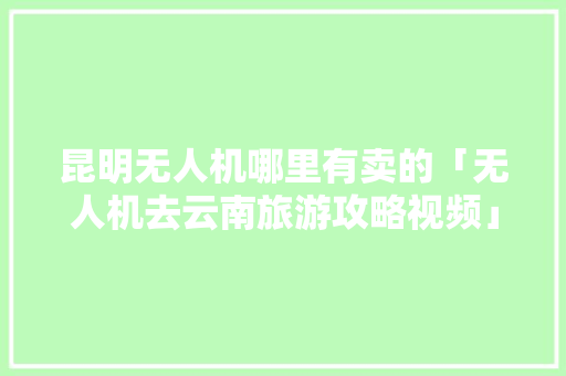 昆明无人机哪里有卖的「无人机去云南旅游攻略视频」 昆明无人机哪里有卖的「无人机去云南旅游攻略视频」 汽车常识