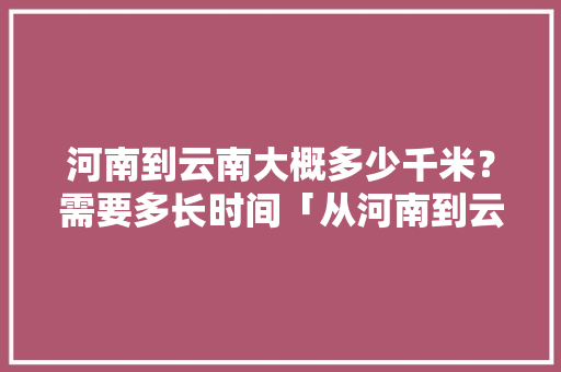 河南到云南大概多少千米？需要多长时间「从河南到云南旅游攻略路线」 河南到云南大概多少千米？需要多长时间「从河南到云南旅游攻略路线」 教育法律
