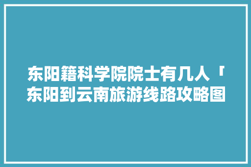 东阳籍科学院院士有几人「东阳到云南旅游线路攻略图」 东阳籍科学院院士有几人「东阳到云南旅游线路攻略图」 旅游攻略