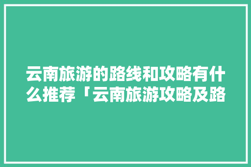 云南旅游的路线和攻略有什么推荐「云南旅游攻略及路线图片」 云南旅游的路线和攻略有什么推荐「云南旅游攻略及路线图片」 美食菜谱