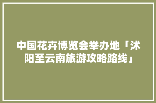 中国花卉博览会举办地「沭阳至云南旅游攻略路线」 中国花卉博览会举办地「沭阳至云南旅游攻略路线」 时尚穿搭