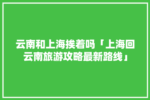 云南和上海挨着吗「上海回云南旅游攻略最新路线」 云南和上海挨着吗「上海回云南旅游攻略最新路线」 手机电脑