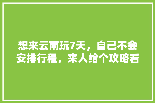 想来云南玩7天，自己不会安排行程，来人给个攻略看下吧「云南旅游一千十天攻略图」 想来云南玩7天，自己不会安排行程，来人给个攻略看下吧「云南旅游一千十天攻略图」 教育法律