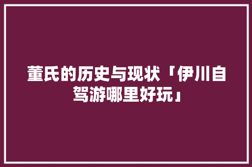 董氏的历史与现状「伊川自驾游哪里好玩」 董氏的历史与现状「伊川自驾游哪里好玩」 手机电脑