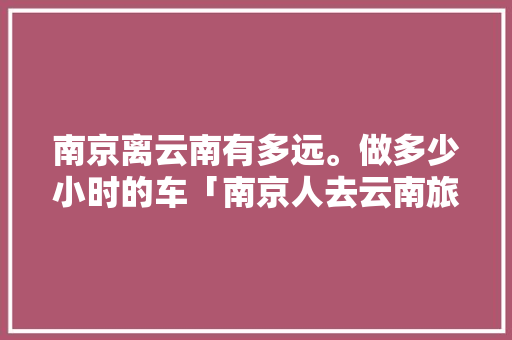 南京离云南有多远。做多少小时的车「南京人去云南旅游攻略图片」 南京离云南有多远。做多少小时的车「南京人去云南旅游攻略图片」 时尚穿搭