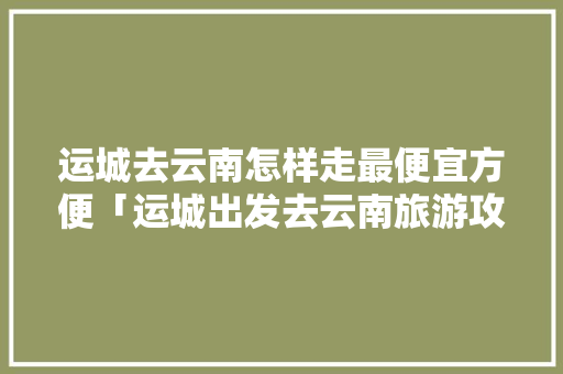 运城去云南怎样走最便宜方便「运城出发去云南旅游攻略路线」 运城去云南怎样走最便宜方便「运城出发去云南旅游攻略路线」 美食菜谱