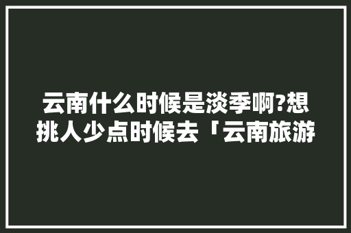 云南什么时候是淡季啊?想挑人少点时候去「云南旅游旺季攻略最新消息」 云南什么时候是淡季啊?想挑人少点时候去「云南旅游旺季攻略最新消息」 时尚穿搭