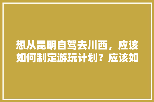 想从昆明自驾去川西，应该如何制定游玩计划？应该如何选择路线「云南旅游车攻略图大全集视频」 想从昆明自驾去川西，应该如何制定游玩计划？应该如何选择路线「云南旅游车攻略图大全集视频」 教育法律