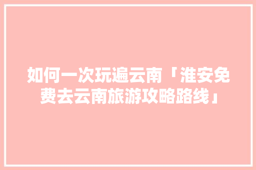 如何一次玩遍云南「淮安免费去云南旅游攻略路线」 如何一次玩遍云南「淮安免费去云南旅游攻略路线」 美食菜谱
