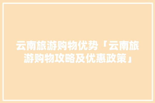 云南旅游购物优势「云南旅游购物攻略及优惠政策」 云南旅游购物优势「云南旅游购物攻略及优惠政策」 教育法律