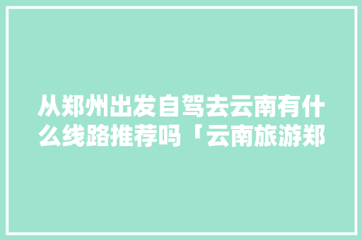 从郑州出发自驾去云南有什么线路推荐吗「云南旅游郑州攻略路线」 从郑州出发自驾去云南有什么线路推荐吗「云南旅游郑州攻略路线」 旅游攻略