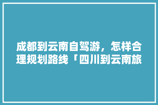 成都到云南自驾游，怎样合理规划路线「四川到云南旅游攻略10天」 成都到云南自驾游，怎样合理规划路线「四川到云南旅游攻略10天」 旅游攻略