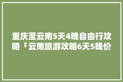 重庆至云南5天4晚自由行攻略「云南旅游攻略6天5晚价格」 重庆至云南5天4晚自由行攻略「云南旅游攻略6天5晚价格」 旅游攻略