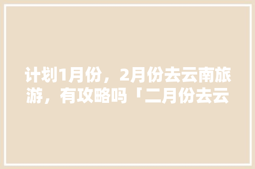 计划1月份，2月份去云南旅游，有攻略吗「二月份去云南旅游攻略大全」 计划1月份，2月份去云南旅游，有攻略吗「二月份去云南旅游攻略大全」 旅游攻略