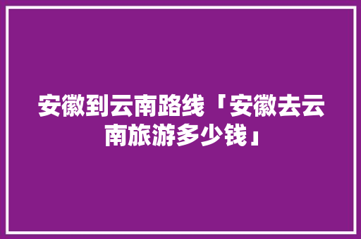 安徽到云南路线「安徽去云南旅游多少钱」 安徽到云南路线「安徽去云南旅游多少钱」 旅游攻略